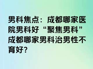 男科焦点：成都哪家医院男科好“聚焦男科”成都哪家男科治男性不育好？