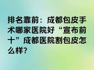 排名靠前：成都包皮手术哪家医院好“宣布前十”成都医院割包皮怎么样？