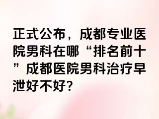 正式公布，成都专业医院男科在哪“排名前十”成都医院男科治疗早泄好不好？
