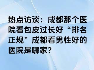 热点访谈：成都那个医院看包皮过长好“排名正规”成都看男性好的医院是哪家？