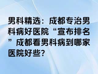 男科精选：成都专治男科病好医院“宣布排名”成都看男科病到哪家医院好些？