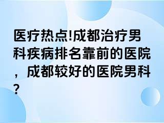 医疗热点!成都治疗男科疾病排名靠前的医院，成都较好的医院男科?