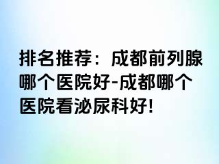 排名推荐：成都前列腺哪个医院好-成都哪个医院看泌尿科好!