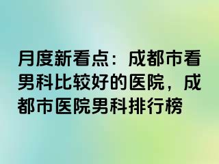 月度新看点：成都市看男科比较好的医院，成都市医院男科排行榜