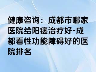 健康咨询：成都市哪家医院给阳痿治疗好-成都看性功能障碍好的医院排名