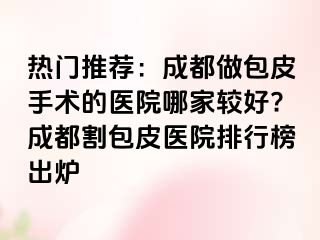 热门推荐：成都做包皮手术的医院哪家较好?成都割包皮医院排行榜出炉