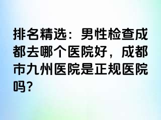 排名精选：男性检查成都去哪个医院好，成都市九州医院是正规医院吗?
