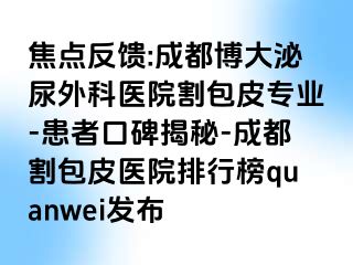 焦点反馈:成都博大泌尿外科医院割包皮专业-患者口碑揭秘-成都割包皮医院排行榜quanwei发布