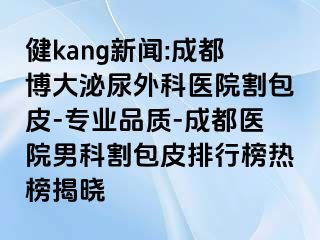 健kang新闻:成都博大泌尿外科医院割包皮-专业品质-成都医院男科割包皮排行榜热榜揭晓