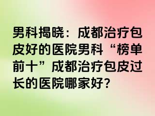 男科揭晓：成都治疗包皮好的医院男科“榜单前十”成都治疗包皮过长的医院哪家好？