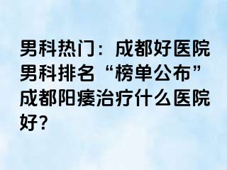 男科热门：成都好医院男科排名“榜单公布”成都阳痿治疗什么医院好？