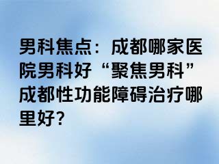男科焦点：成都哪家医院男科好“聚焦男科”成都性功能障碍治疗哪里好？