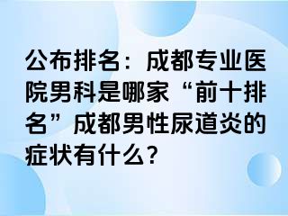 公布排名：成都专业医院男科是哪家“前十排名”成都男性尿道炎的症状有什么？