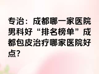 专治：成都哪一家医院男科好“排名榜单”成都包皮治疗哪家医院好点？
