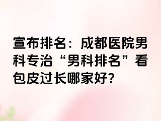 宣布排名：成都医院男科专治“男科排名”看包皮过长哪家好？