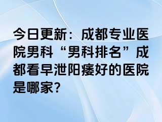 今日更新：成都专业医院男科“男科排名”成都看早泄阳痿好的医院是哪家？