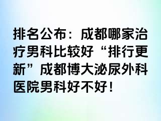 排名公布：成都哪家治疗男科比较好“排行更新”成都博大泌尿外科医院男科好不好！