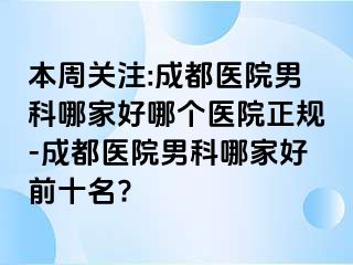 本周关注:成都医院男科哪家好哪个医院正规-成都医院男科哪家好前十名?