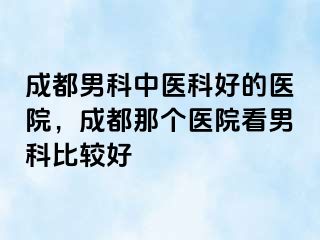 成都男科中医科好的医院，成都那个医院看男科比较好