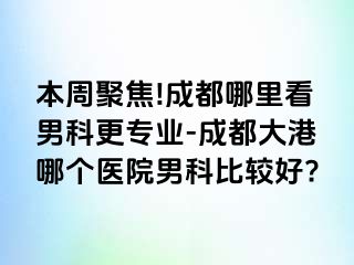 本周聚焦!成都哪里看男科更专业-成都大港哪个医院男科比较好?