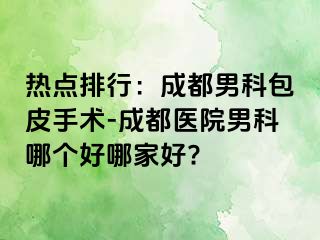 热点排行：成都男科包皮手术-成都医院男科哪个好哪家好?