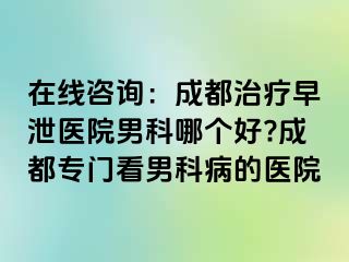 在线咨询：成都治疗早泄医院男科哪个好?成都专门看男科病的医院