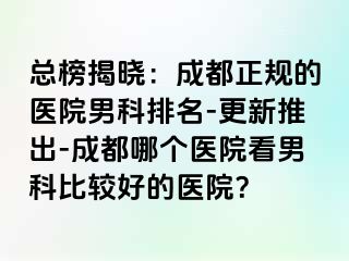 总榜揭晓：成都正规的医院男科排名-更新推出-成都哪个医院看男科比较好的医院？