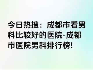 今日热搜：成都市看男科比较好的医院-成都市医院男科排行榜!
