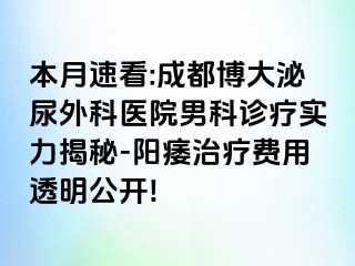 本月速看:成都博大泌尿外科医院男科诊疗实力揭秘-阳痿治疗费用透明公开!