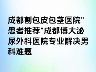 成都割包皮包茎医院"患者推荐"成都博大泌尿外科医院专业解决男科难题