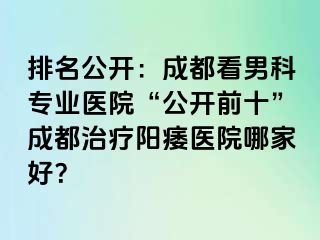 排名公开：成都看男科专业医院“公开前十”成都治疗阳痿医院哪家好？