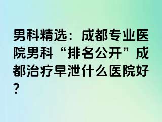 男科精选：成都专业医院男科“排名公开”成都治疗早泄什么医院好？