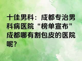 十佳男科：成都专治男科病医院“榜单宣布”成都哪有割包皮的医院呢？