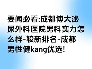 要闻必看:成都博大泌尿外科医院男科实力怎么样-较新排名-成都男性健kang优选!
