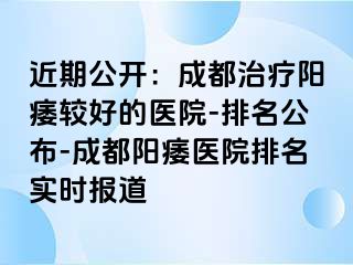 近期公开：成都治疗阳痿较好的医院-排名公布-成都阳痿医院排名实时报道