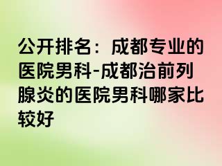 公开排名：成都专业的医院男科-成都治前列腺炎的医院男科哪家比较好