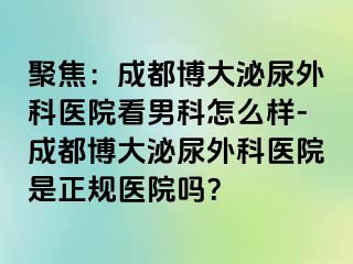 聚焦：成都博大泌尿外科医院看男科怎么样-成都博大泌尿外科医院是正规医院吗？