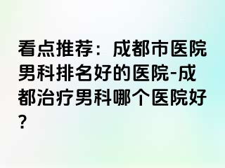 看点推荐：成都市医院男科排名好的医院-成都治疗男科哪个医院好?