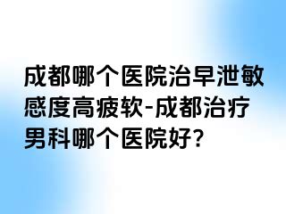 成都哪个医院治早泄敏感度高疲软-成都治疗男科哪个医院好?