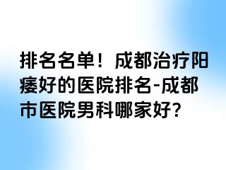 排名名单！成都治疗阳痿好的医院排名-成都市医院男科哪家好？