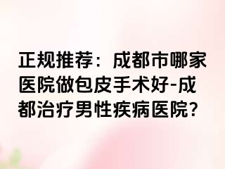 正规推荐：成都市哪家医院做包皮手术好-成都治疗男性疾病医院？