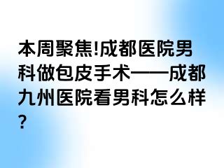 本周聚焦!成都医院男科做包皮手术——成都九州医院看男科怎么样?