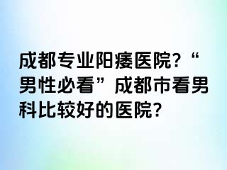 成都专业阳痿医院?“男性必看”成都市看男科比较好的医院?