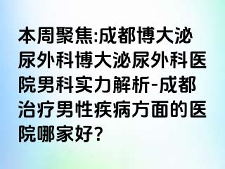 本周聚焦:成都博大泌尿外科博大泌尿外科医院男科实力解析-成都治疗男性疾病方面的医院哪家好？
