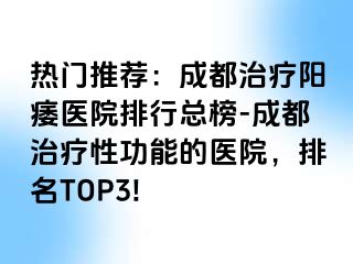 热门推荐：成都治疗阳痿医院排行总榜-成都治疗性功能的医院，排名TOP3!