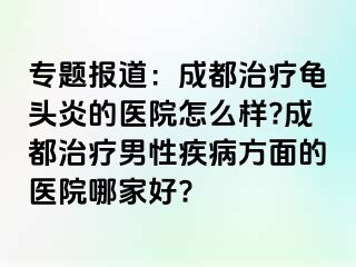 专题报道：成都治疗龟头炎的医院怎么样?成都治疗男性疾病方面的医院哪家好?