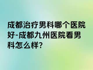 成都治疗男科哪个医院好-成都九州医院看男科怎么样？