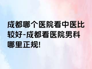 成都哪个医院看中医比较好-成都看医院男科哪里正规!