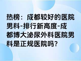 热榜：成都较好的医院男科-排行新高度-成都博大泌尿外科医院男科是正规医院吗？