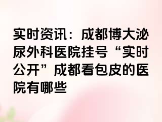 实时资讯：成都博大泌尿外科医院挂号“实时公开”成都看包皮的医院有哪些